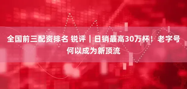 全国前三配资排名 锐评｜日销最高30万杯！老字号何以成为新顶流