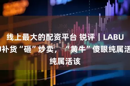 线上最大的配资平台 锐评｜LABUBU补货“砸”炒卖， “黄牛”傻眼纯属活该
