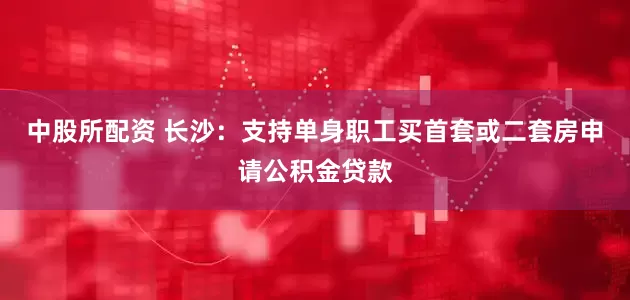 中股所配资 长沙：支持单身职工买首套或二套房申请公积金贷款