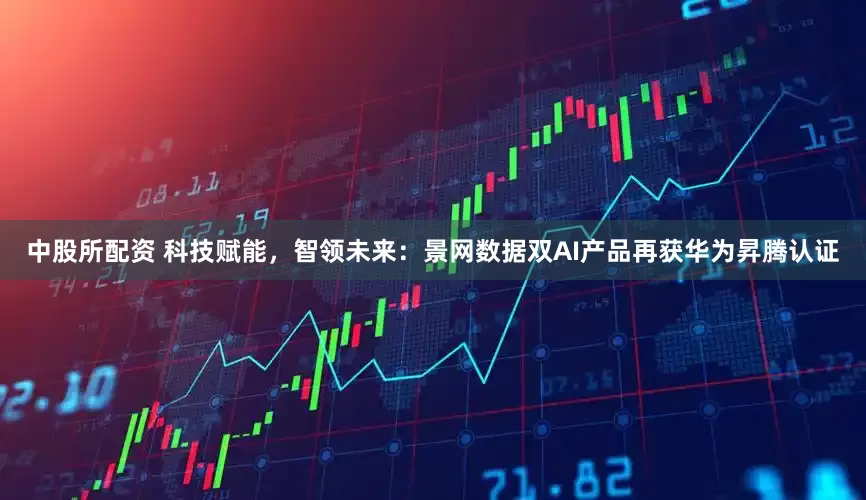 中股所配资 科技赋能，智领未来：景网数据双AI产品再获华为昇腾认证