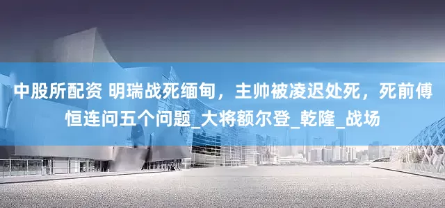 中股所配资 明瑞战死缅甸，主帅被凌迟处死，死前傅恒连问五个问题_大将额尔登_乾隆_战场