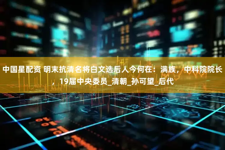 中国星配资 明末抗清名将白文选后人今何在：满族，中科院院长，19届中央委员_清朝_孙可望_后代