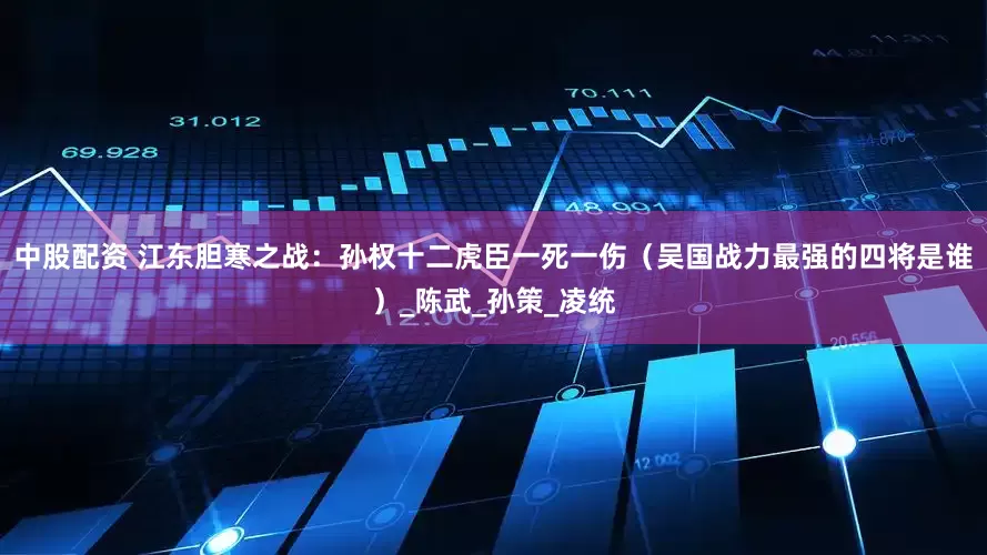 中股配资 江东胆寒之战：孙权十二虎臣一死一伤（吴国战力最强的四将是谁）_陈武_孙策_凌统