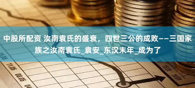 中股所配资 汝南袁氏的盛衰，四世三公的成败——三国家族之汝南袁氏_袁安_东汉末年_成为了