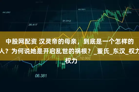 中股网配资 汉灵帝的母亲，到底是一个怎样的人？为何说她是开启乱世的祸根？_董氏_东汉_权力