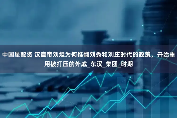 中国星配资 汉章帝刘炟为何推翻刘秀和刘庄时代的政策，开始重用被打压的外戚_东汉_集团_时期