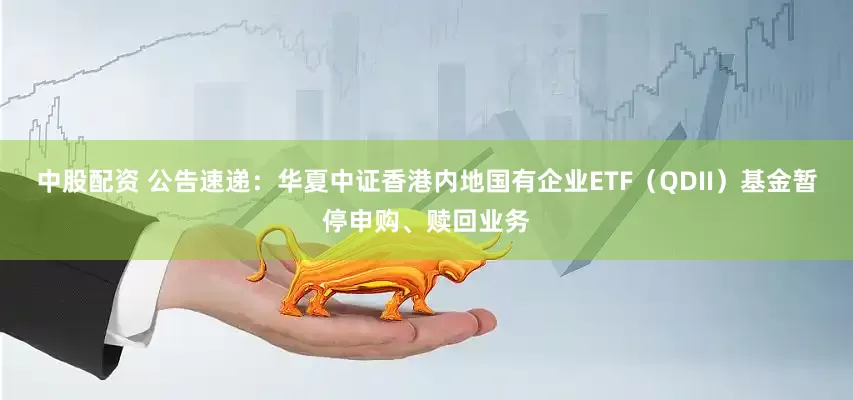 中股配资 公告速递：华夏中证香港内地国有企业ETF（QDII）基金暂停申购、赎回业务