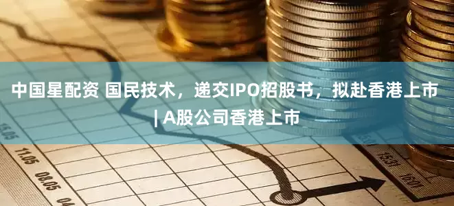 中国星配资 国民技术，递交IPO招股书，拟赴香港上市 | A股公司香港上市