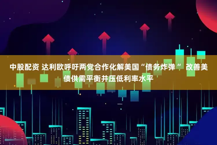 中股配资 达利欧呼吁两党合作化解美国“债务炸弹“  改善美债供需平衡并压低利率水平