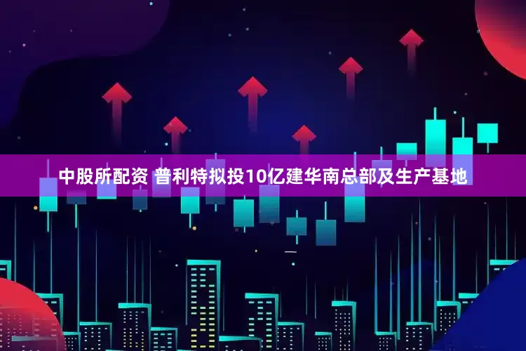 中股所配资 普利特拟投10亿建华南总部及生产基地