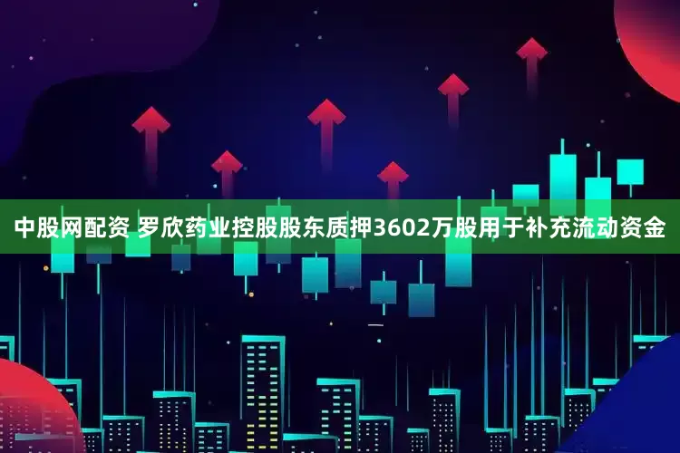 中股网配资 罗欣药业控股股东质押3602万股用于补充流动资金