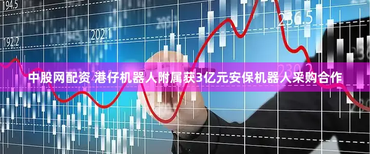 中股网配资 港仔机器人附属获3亿元安保机器人采购合作