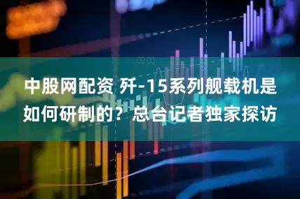 中股网配资 歼-15系列舰载机是如何研制的？总台记者独家探访