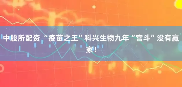中股所配资 “疫苗之王”科兴生物九年“宫斗”没有赢家！