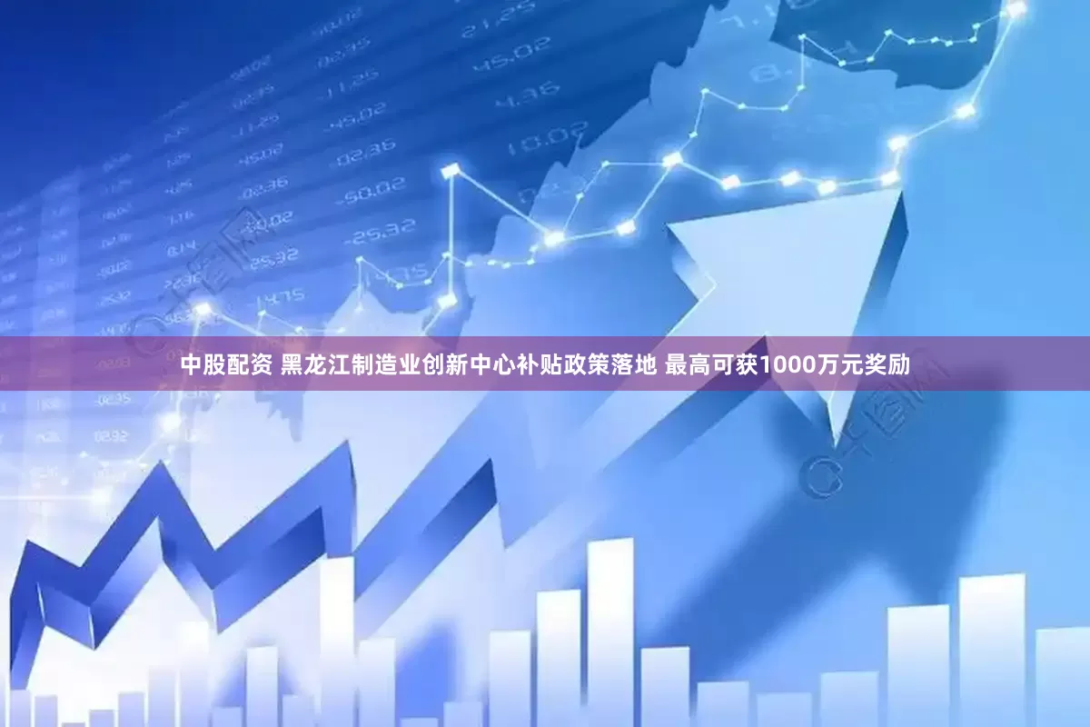 中股配资 黑龙江制造业创新中心补贴政策落地 最高可获1000万元奖励