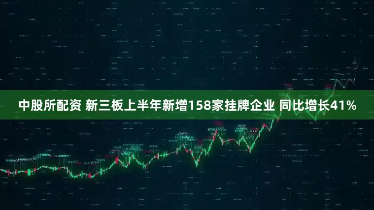 中股所配资 新三板上半年新增158家挂牌企业 同比增长41%