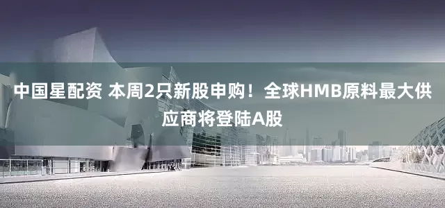中国星配资 本周2只新股申购！全球HMB原料最大供应商将登陆A股