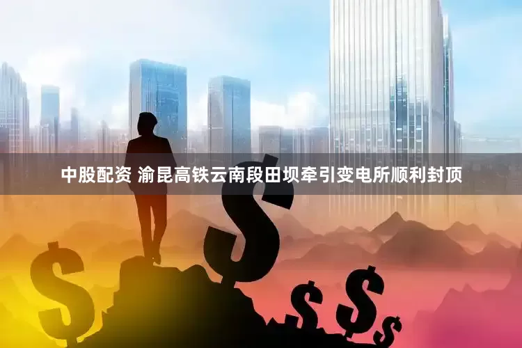 中股配资 渝昆高铁云南段田坝牵引变电所顺利封顶