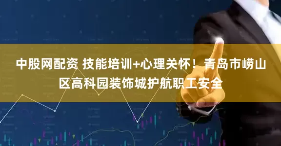 中股网配资 技能培训+心理关怀！青岛市崂山区高科园装饰城护航职工安全
