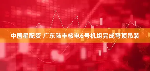 中国星配资 广东陆丰核电6号机组完成穹顶吊装