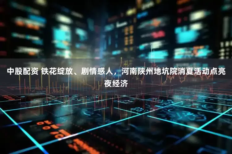 中股配资 铁花绽放、剧情感人，河南陕州地坑院消夏活动点亮夜经济