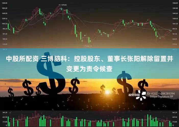 中股所配资 三博脑科：控股股东、董事长张阳解除留置并变更为责令候查