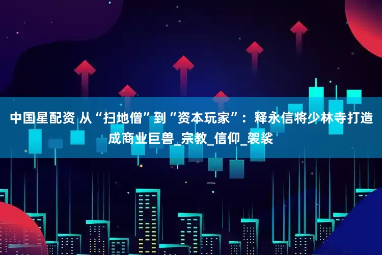 中国星配资 从“扫地僧”到“资本玩家”：释永信将少林寺打造成商业巨兽_宗教_信仰_袈裟
