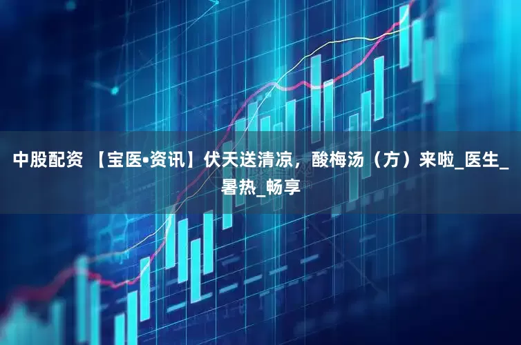 中股配资 【宝医•资讯】伏天送清凉，酸梅汤（方）来啦_医生_暑热_畅享