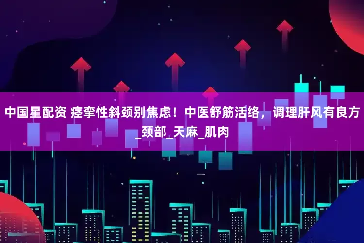 中国星配资 痉挛性斜颈别焦虑！中医舒筋活络，调理肝风有良方_颈部_天麻_肌肉