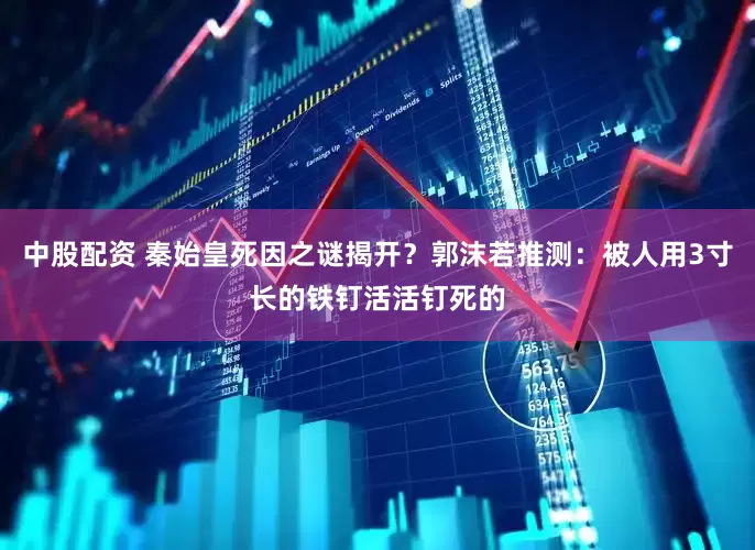 中股配资 秦始皇死因之谜揭开？郭沫若推测：被人用3寸长的铁钉活活钉死的