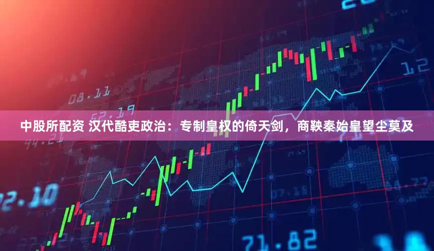 中股所配资 汉代酷吏政治：专制皇权的倚天剑，商鞅秦始皇望尘莫及