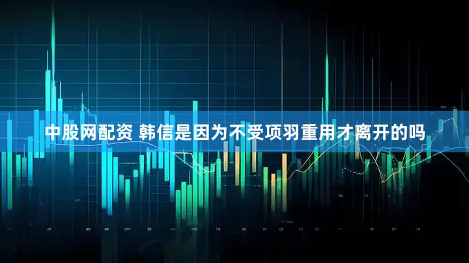 中股网配资 韩信是因为不受项羽重用才离开的吗