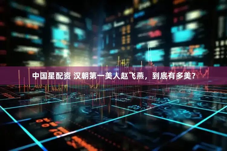 中国星配资 汉朝第一美人赵飞燕，到底有多美？