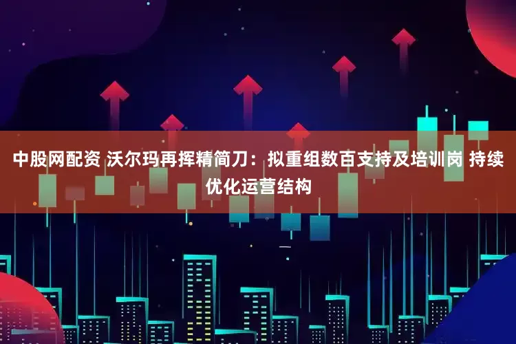 中股网配资 沃尔玛再挥精简刀:拟重组数百支持及培训岗 持续优化运营结构