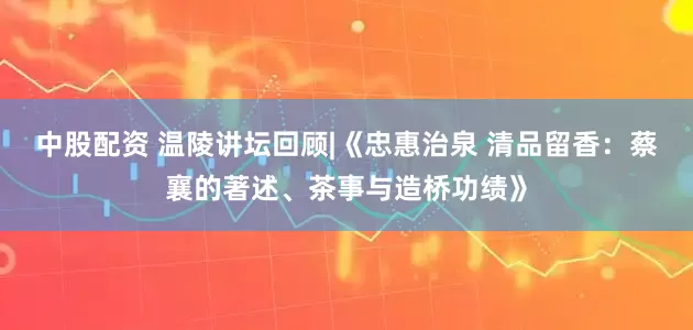 中股配资 温陵讲坛回顾|《忠惠治泉 清品留香：蔡襄的著述、茶事与造桥功绩》
