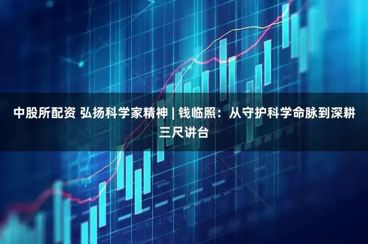 中股所配资 弘扬科学家精神 | 钱临照：从守护科学命脉到深耕三尺讲台